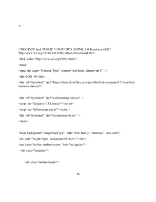 36
?>
<!DOCTYPE html PUBLIC "-//W3C//DTD XHTML 1.0 Transitional//EN"
"http://www.w3.org/TR/xhtml1/DTD/xhtml1-transitional.dtd">
<html xmlns="http://www.w3.org/1999/xhtml">
<head>
<meta http-equiv="Content-Type" content="text/html; charset=utf-8" />
<title>LOG IN</title>
<link rel="stylesheet" href="https://cdnjs.cloudflare.com/ajax/libs/font-awesome/4.7.0/css/font-
awesome.min.css">
<link rel="stylesheet" href="css/bootstrap.min.css" >
<script src="js/jquery-3.3.1.min.js"></script>
<script src="js/bootstrap.min.js"></script>
<link rel="stylesheet" href="css/adminstyle.css" >
</head>
<body background="image/black.jpg" style="font-family: "Raleway", sans-serif;">
<div style="height:10px; background:#27aae1;"></div>
<nav class="navbar navbar-inverse "role="navigation">
<div class="container">
<div class="navbar-header">
 
