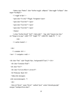 37
<button type="button" class="navbar-toggle collapsed " data-toggle="collapse" data-
target="#collapse">
<!--toggle ke liye!-->
<span class="sr-only">TOggle Navigation</span>
<span class="icon-bar"></span>
<span class="icon-bar"></span>
<span class="icon-bar"></span>
</button>
<a class="navbar-brand" href="../index.php"> <img style="margin-top:-6px;"
src="image/cover.jpg" width="139" height="33" width:100; height:30; "> </a>
</div>
<!--navbar header!-->
</div>
<!--container div!-->
</nav> <!--navigation wala!-->
<div class="line" style="height:10px; background:#27aae1;"></div>
<div class="container-fluid">
<div class="row">
<div class="col-sm-offset-4 col-sm-4">
<h3>Welcome Back</h3>
<?php echo message();
echo successmessage(); ?>
<div>
<form id="form1" name="form1" method="post" action="adminlogin.php"
enctype="multipart/form-data">
 