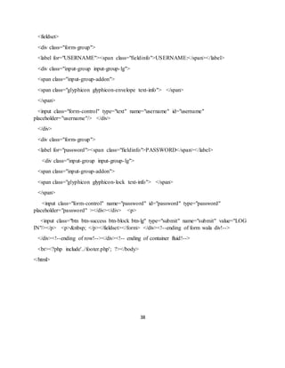 38
<fieldset>
<div class="form-group">
<label for="USERNAME"><span class="fieldinfo">USERNAME:</span></label>
<div class="input-group input-group-lg">
<span class="input-group-addon">
<span class="glyphicon glyphicon-envelope text-info"> </span>
</span>
<input class="form-control" type="text" name="username" id="username"
placeholder="username"/> </div>
</div>
<div class="form-group">
<label for="password"><span class="fieldinfo">PASSWORD</span></label>
<div class="input-group input-group-lg">
<span class="input-group-addon">
<span class="glyphicon glyphicon-lock text-info"> </span>
</span>
<input class="form-control" name="password" id="password" type="password"
placeholder="password" ></div></div> <p>
<input class="btn btn-success btn-block btn-lg" type="submit" name="submit" value="LOG
IN"/></p> <p>&nbsp; </p></fieldset></form> </div><!--ending of form wala div!-->
</div><!--ending of row!--></div><!-- ending of container fluid!-->
<br><?php include'../footer.php'; ?></body>
</html>
 