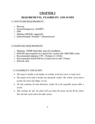 4
CHAPTER 3
REQUIREMENTS, FEASIBILITY AND SCOPE
3.1 SOFTWAREREQUIREMNETS
 Browser
 Server(Wampserver ,XAMPP)
 PHP
 Database (MySQL suggested)
 Editor(Notepad, Notepad++,Dreamweaver)
3.2 HARWARE REQUIREMENTS
 Minimum 350MB Hard Disk spacefor installation.
 4GB HD spacerequired for a typical live system with 1000-2000 events.
 Recommended minimum CPU - Pentium 4, 3.2GHz.
 Recommended 1GB RAM for a Central Server with 3 Nodes.
 Network card.
3.3 FEASIBILITY AND SCOPE
 This project is feasible as all modules are working on the local server or wamp server.
 This project can be used to develop any educational website. This website can be used to
promote the school and colleges on web.
 The mail containing the order information reaches the to the responsible person within a
second.
 After receiving the mail the school staff can contact the person who has fill the contact
from and mail can be send to the mailer person.
 
