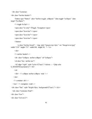 41
<div class="container
<div class="navbar-header">
<button type="button" class="navbar-toggle collapsed " data-toggle="collapse" data-
target="#collapse">
<!--toggle ke liye!-->
<span class="sr-only">TOggle Navigation</span>
<span class="icon-bar"></span>
<span class="icon-bar"></span>
<span class="icon-bar"></span>
</button>
<a class="navbar-brand"> <img style="margin-top:-6px;" src="image/cover.jpg"
width="139" height="33" width:100; height:30; "> </a>
</div>
<!--navbar header!-->
<div class="collapse navbar-collapse" id="collapse">
<ul class="nav navbar-nav">
<h2 align="right" style="color:#27aae1;">Admin :- <?php echo
$_SESSION['username'];?></h2>
</ul>
</div> <!--collapse navbar-collapse wala !-->
</div>
<!--container div!-->
</nav> <!--navigation wala!-->
<div class="line" style="height:10px; background:#27aae1;"></div>
<div class="container-fluid">
<div class="row">
<div class="col-sm-2">
 