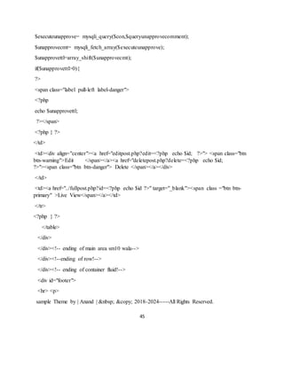 45
$executeunapprove= mysqli_query($con,$queryunapprovecomment);
$unapprovecmt= mysqli_fetch_array($executeunapprove);
$unapprovettl=array_shift($unapprovecmt);
if($unapprovettl>0){
?>
<span class="label pull-left label-danger">
<?php
echo $unapprovettl;
?></span>
<?php } ?>
</td>
<td><div align="center"><a href="editpost.php?edit=<?php echo $id; ?>"> <span class="btn
btn-warning">Edit </span></a><a href="deletepost.php?delete=<?php echo $id;
?>"><span class="btn btn-danger"> Delete </span></a></div>
</td>
<td><a href="../fullpost.php?id=<?php echo $id ?>" target="_blank"><span class ="btn btn-
primary" >Live View</span></a></td>
</tr>
<?php } ?>
</table>
</div>
</div><!-- ending of main area sm10 wala-->
</div><!--ending of row!-->
</div><!-- ending of container fluid!-->
<div id="footer">
<hr> <p>
sample Theme by | Anand | &nbsp; &copy; 2018-2024-----All Rights Reserved.
 