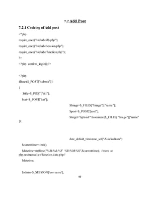 49
7.2 Add Post
7.2.1 Codeing ofAdd post
<?php
require_once("include/db.php");
require_once("include/session.php");
require_once("include/function.php");
?>
<?php confirm_login();?>
<?php
if(isset($_POST["submit"]))
{
$title=$_POST["titl"];
$cat=$_POST["cat"];
$Image=$_FILES["Image"]["name"];
$post=$_POST["post"];
$target="upload/".basename($_FILES["Image"]["name"
]);
date_default_timezone_set("Asia/kolkata");
$currenttime=time();
$datetime=strftime("%B-%d-%Y %H:%M:%S",$currenttime); //more at
php.net/manual/en/function.date.php//
$datetime;
$admin=$_SESSION['username'];
 