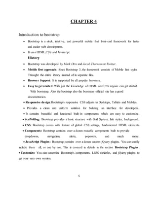 5
CHAPTER 4
Introduction to bootstrap
 Bootstrap is a sleek, intuitive, and powerful mobile first front-end framework for faster
and easier web development.
 It uses HTML,CSS and Javascript.
History
 Bootstrap was developed by Mark Otto and Jacob Thornton at Twitter.
 Mobile first approach: Since Bootstrap 3, the framework consists of Mobile first styles
Throught the entire library instead of in separate files.
 Browser Support: It is supported by all popular browsers..
 Easy to get started: With just the knowledge of HTML and CSS anyone can get started
With bootstrap. Also the bootstap also the bootstrap official site has a good
documentation.
 Responsive design: Bootstrap's responsive CSS adjusts to Desktops, Tablets and Mobiles.
 Provides a clean and uniform solution for building an interface for developers.
 It contains beautiful and functional built-in components which are easy to customize.
 Scaffolding: Bootstrap provides a basic structure with Grid System, link styles, background.
 CSS: Bootstrap comes with feature of global CSS settings, fundamental HTML elements
 Components: Bootstrap contains over a dozen reusable components built to provide
dropdowns, navigation, alerts, popovers, and much more.
 JavaScript Plugins: Bootstrap contains over a dozen custom jQuery plugins. You can easily
include them all, or one by one. This is covered in details in the section Bootstrap Plugins.
 Customize: You can customize Bootstrap's components, LESS variables, and jQuery plugins to
get your very own version.
 