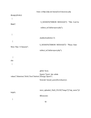 50
//more at http://php.net/manual/en/timezones.php
if(empty($title))
{
$_SESSION["ERROR MESSAGE"]= "Title Can't be
Blank";
redirect_to("addnewpost.php");
}
elseif(strlen($title)<3)
{
$_SESSION["ERROR MESSAGE"]= "Please Enter
More Than 3 Character";
redirect_to("addnewpost.php");
}
else
{
global $con;
$query="insert into admin
values('','$datetime','$title','$cat','$admin','$Image','$post')";
$execute=mysqli_query($con,$query);
move_uploaded_file($_FILES["Image"]["tmp_name"],$
target);
if($execute)
{
 