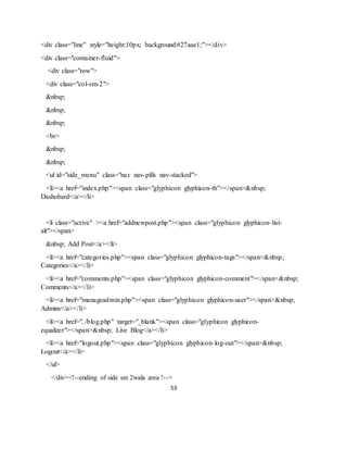 53
<div class="line" style="height:10px; background:#27aae1;"></div>
<div class="container-fluid">
<div class="row">
<div class="col-sm-2">
&nbsp;
&nbsp;
&nbsp;
<br>
&nbsp;
&nbsp;
<ul id="side_menu" class="nav nav-pills nav-stacked">
<li><a href="index.php"><span class="glyphicon glyphicon-th"></span>&nbsp;
Dashobard</a></li>
<li class="active" ><a href="addnewpost.php"><span class="glyphicon glyphicon-list-
alt"></span>
&nbsp; Add Post</a></li>
<li><a href="categories.php"><span class="glyphicon glyphicon-tags"></span>&nbsp;
Categories</a></li>
<li><a href="comments.php"><span class="glyphicon glyphicon-comment"></span>&nbsp;
Comments</a></li>
<li><a href="manageadmin.php"><span class="glyphicon glyphicon-user"></span>&nbsp;
Admins</a></li>
<li><a href="../blog.php" target="_blank"><span class="glyphicon glyphicon-
equalizer"></span>&nbsp; Live Blog</a></li>
<li><a href="logout.php"><span class="glyphicon glyphicon-log-out"></span>&nbsp;
Logout</a></li>
</ul>
</div><!--ending of side sm 2wala area !-->
 