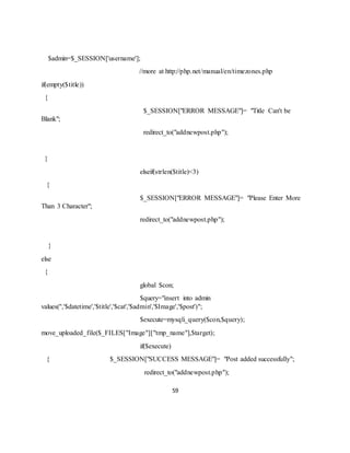 59
$admin=$_SESSION['username'];
//more at http://php.net/manual/en/timezones.php
if(empty($title))
{
$_SESSION["ERROR MESSAGE"]= "Title Can't be
Blank";
redirect_to("addnewpost.php");
}
elseif(strlen($title)<3)
{
$_SESSION["ERROR MESSAGE"]= "Please Enter More
Than 3 Character";
redirect_to("addnewpost.php");
}
else
{
global $con;
$query="insert into admin
values('','$datetime','$title','$cat','$admin','$Image','$post')";
$execute=mysqli_query($con,$query);
move_uploaded_file($_FILES["Image"]["tmp_name"],$target);
if($execute)
{ $_SESSION["SUCCESS MESSAGE"]= "Post added successfully";
redirect_to("addnewpost.php");
 
