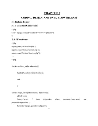 6
CHAPTER 5
CODING, DESIGN AND DATA FLOW DIGRAM
5.1 Include Folder
5.1.1 Database Connection:
<?php
$con= mysqli_connect("localhost","root","","phpcms");
?>
5.1.2 Functions:-
<?php
require_once("include/db.php");
require_once("include/session.php");
require_once("include/function.php");
?>
<?php
function redirect_to($newlocation){
header("Location:".$newlocation);
exit;
}
function login_attempt($username, $password){
global $con;
$query="select * from registration where username='$username' and
password='$password'";
$execute=mysqli_query($con,$query);
 