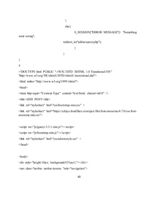 60
}
else{
$_SESSION["ERROR MESSAGE"]= "Something
went wrong";
redirect_to("addnewpost.php");
}
}
}
?
<!DOCTYPE html PUBLIC "-//W3C//DTD XHTML 1.0 Transitional//EN"
"http://www.w3.org/TR/xhtml1/DTD/xhtml1-transitional.dtd">
<html xmlns="http://www.w3.org/1999/xhtml">
<head>
<meta http-equiv="Content-Type" content="text/html; charset=utf-8" />
<title>ADD POST</title>
<link rel="stylesheet" href="css/bootstrap.min.css" >
<link rel="stylesheet" href="https://cdnjs.cloudflare.com/ajax/libs/font-awesome/4.7.0/css/font-
awesome.min.css">
<script src="js/jquery-3.3.1.min.js"></script>
<script src="js/bootstrap.min.js"></script>
<link rel="stylesheet" href="css/adminstyle.css" >
</head>
<body>
<div style="height:10px; background:#27aae1;"></div>
<nav class="navbar navbar-inverse "role="navigation">
 