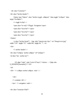 61
<div class="container">
<div class="navbar-header">
<button type="button" class="navbar-toggle collapsed " data-toggle="collapse" data-
target="#collapse">
<!--toggle ke liye!-->
<span class="sr-only">TOggle Navigation</span>
<span class="icon-bar"></span>
<span class="icon-bar"></span>
<span class="icon-bar"></span>
</button>
<a class="navbar-brand"> <img style="margin-top:-6px;" src="image/cover.jpg"
width="139" height="33" width:100; height:30; "> </a>
</div>
<!--navbar header!-->
<div class="collapse navbar-collapse" id="collapse">
<ul class="nav navbar-nav">
<h2 align="right" style="color:#27aae1;">Admin :- <?php echo
$_SESSION['username'];?></h2>
</ul>
</div> <!--collapse navbar-collapse wala !-->
</div>
<!--container div!-->
</nav> <!--navigation wala!-->
<div class="container-fluid">
 