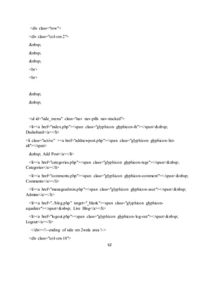 62
<div class="row">
<div class="col-sm-2">
&nbsp;
&nbsp;
&nbsp;
<br>
<br>
&nbsp;
&nbsp;
<ul id="side_menu" class="nav nav-pills nav-stacked">
<li><a href="index.php"><span class="glyphicon glyphicon-th"></span>&nbsp;
Dashobard</a></li>
<li class="active" ><a href="addnewpost.php"><span class="glyphicon glyphicon-list-
alt"></span>
&nbsp; Add Post</a></li>
<li><a href="categories.php"><span class="glyphicon glyphicon-tags"></span>&nbsp;
Categories</a></li>
<li><a href="comments.php"><span class="glyphicon glyphicon-comment"></span>&nbsp;
Comments</a></li>
<li><a href="manageadmin.php"><span class="glyphicon glyphicon-user"></span>&nbsp;
Admins</a></li>
<li><a href="../blog.php" target="_blank"><span class="glyphicon glyphicon-
equalizer"></span>&nbsp; Live Blog</a></li>
<li><a href="logout.php"><span class="glyphicon glyphicon-log-out"></span>&nbsp;
Logout</a></li>
</div><!--ending of side sm 2wala area !->
<div class="col-sm-10">
 
