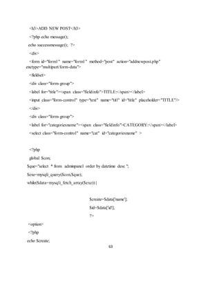 63
<h3>ADD NEW POST</h3>
<?php echo message();
echo successmessage(); ?>
<div>
<form id="form1" name="form1" method="post" action="addnewpost.php"
enctype="multipart/form-data">
<fieldset>
<div class="form-group">
<label for="title"><span class="fieldinfo">TITLE:</span></label>
<input class="form-control" type="text" name="titl" id="title" placeholder="TITLE"/>
</div>
<div class="form-group">
<label for="categoriesname"><span class="fieldinfo">CATEGORY:</span></label>
<select class="form-control" name="cat" id="categoriesname" >
<?php
global $con;
$que="select * from adminpanel order by datetime desc ";
$exe=mysqli_query($con,$que);
while($data=mysqli_fetch_array($exe)){
$create=$data['name'];
$id=$data['id'];
?>
<option>
<?php
echo $create;
 