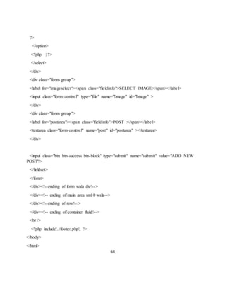 64
?>
</option>
<?php }?>
</select>
</div>
<div class="form-group">
<label for="imageselect"><span class="fieldinfo">SELECT IMAGE:</span></label>
<input class="form-control" type="file" name="Image" id="Image" >
</div>
<div class="form-group">
<label for="postarea"><span class="fieldinfo">POST :</span></label>
<textarea class="form-control" name="post" id="postarea" ></textarea>
</div>
<input class="btn btn-success btn-block" type="submit" name="submit" value="ADD NEW
POST"/>
</fieldset>
</form>
</div><!--ending of form wala div!-->
</div><!-- ending of main area sm10 wala-->
</div><!--ending of row!-->
</div><!-- ending of container fluid!-->
<br />
<?php include'../footer.php'; ?>
</body>
</html>
 