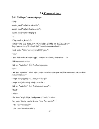 67
7.4 Comment page
7.4.1 Coding of comment page:
<?php
require_once("include/session.php");
require_once("include/function.php");
require_once("include/db.php");
?>
<?php confirm_login();?>
<!DOCTYPE html PUBLIC "-//W3C//DTD XHTML 1.0 Transitional//EN"
"http://www.w3.org/TR/xhtml1/DTD/xhtml1-transitional.dtd">
<html xmlns="http://www.w3.org/1999/xhtml">
<head>
<meta http-equiv="Content-Type" content="text/html; charset=utf-8" />
<title>comments</title>
<link rel="stylesheet" href="css/bootstrap.min.
css" >
<link rel="stylesheet" href="https://cdnjs.cloudflare.com/ajax/libs/font-awesome/4.7.0/css/font-
awesome.min.css">
<script src="js/jquery-3.3.1.min.js"></script>
<script src="js/bootstrap.min.js"></script>
<link rel="stylesheet" href="css/adminstyle.css" >
</head>
<body>
<div style="height:10px; background:#27aae1;"></div>
<nav class="navbar navbar-inverse "role="navigation">
<div class="container">
<div class="navbar-header">
 