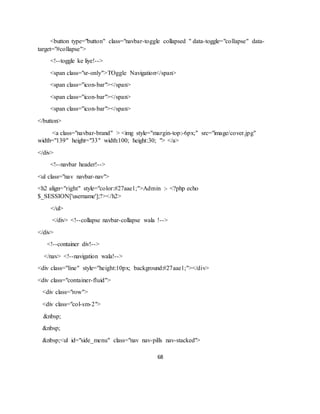 68
<button type="button" class="navbar-toggle collapsed " data-toggle="collapse" data-
target="#collapse">
<!--toggle ke liye!-->
<span class="sr-only">TOggle Navigation</span>
<span class="icon-bar"></span>
<span class="icon-bar"></span>
<span class="icon-bar"></span>
</button>
<a class="navbar-brand" > <img style="margin-top:-6px;" src="image/cover.jpg"
width="139" height="33" width:100; height:30; "> </a>
</div>
<!--navbar header!-->
<ul class="nav navbar-nav">
<h2 align="right" style="color:#27aae1;">Admin :- <?php echo
$_SESSION['username'];?></h2>
</ul>
</div> <!--collapse navbar-collapse wala !-->
</div>
<!--container div!-->
</nav> <!--navigation wala!-->
<div class="line" style="height:10px; background:#27aae1;"></div>
<div class="container-fluid">
<div class="row">
<div class="col-sm-2">
&nbsp;
&nbsp;
&nbsp;<ul id="side_menu" class="nav nav-pills nav-stacked">
 