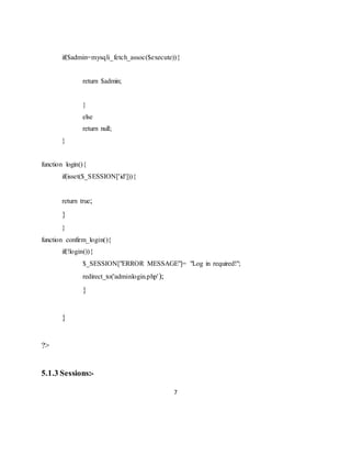 7
if($admin=mysqli_fetch_assoc($execute)){
return $admin;
}
else
return null;
}
function login(){
if(isset($_SESSION['id'])){
return true;
}
}
function confirm_login(){
if(!login()){
$_SESSION["ERROR MESSAGE"]= "Log in required!";
redirect_to('adminlogin.php');
}
}
?>
5.1.3 Sessions:-
 