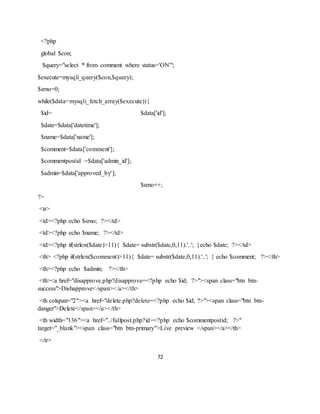 72
<?php
global $con;
$query="select * from comment where status='ON'";
$execute=mysqli_query($con,$query);
$srno=0;
while($data=mysqli_fetch_array($execute)){
$id= $data['id'];
$date=$data['datetime'];
$name=$data['name'];
$comment=$data['comment'];
$commentpostid =$data['admin_id'];
$admin=$data['approved_by'];
$srno++;
?>
<tr>
<td><?php echo $srno; ?></td>
<td><?php echo $name; ?></td>
<td><?php if(strlen($date)>11){ $date= substr($date,0,11).'..'; }echo $date; ?></td>
<th> <?php if(strlen($comment)>11){ $date= substr($date,0,11).'..'; } echo $comment; ?></th>
<th><?php echo $admin; ?></th>
<th><a href="disapprove.php?disapprove=<?php echo $id; ?>"><span class="btn btn-
success">Dishapprove</span></a></th>
<th colspan="2"><a href="delete.php?delete=<?php echo $id; ?>"><span class="btn btn-
danger">Delete</span></a></th>
<th width="136"><a href="../fullpost.php?id=<?php echo $commentpostid; ?>"
target="_blank"><span class="btn btn-primary">Live preview </span></a></th>
</tr>
 