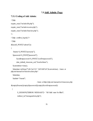 75
7.5 Add Admin Page
7.5.1 Coding of Add Admin:
<?php
require_once("include/db.php");
require_once("include/session.php");
require_once("include/function.php");
?>
<?php confirm_login();?>
<?php
if(isset($_POST["submit"]))
{
$name=$_POST["username"];
$password=$_POST["password"];
$confirmpassword=$_POST["confirmpassword"];
date_default_timezone_set("Asia/kolkata");
$currenttime=time();
$datetime=strftime("%B-%d-%Y %H:%M:%S",$currenttime); //more at
php.net/manual/en/function.date.php//
$datetime;
$admin="Anand";
//more at http://php.net/manual/en/timezones.php
if(empty($name)||empty($password)||empty($confirmpassword))
{
$_SESSION["ERROR MESSAGE"]= "All field must be filled";
redirect_to("manageadmin.php");
 