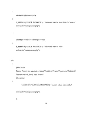 76
}
elseif(strlen($password)<3)
{
$_SESSION["ERROR MESSAGE"]= "Password must be More Than 3 Character";
redirect_to("manageadmin.php");
}
elseif($password!==$confirmpassword)
{
$_SESSION["ERROR MESSAGE"]= "Password must be equal";
redirect_to("manageadmin.php");
}
else
{
global $con;
$query="insert into registration values('','$datetime','$name','$password','$admin')";
$execute=mysqli_query($con,$query);
if($execute)
{
$_SESSION["SUCCESS MESSAGE"]= "Admin added successfully";
redirect_to("manageadmin.php");
}
 