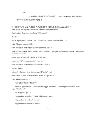 77
else{
$_SESSION["ERROR MESSAGE"]= "oops Something went wrong";
redirect_to("manageadmin.php");
}}}
?> <!DOCTYPE html PUBLIC "-//W3C//DTD XHTML 1.0 Transitional//EN"
"http://www.w3.org/TR/xhtml1/DTD/xhtml1-transitional.dtd">
<html xmlns="http://www.w3.org/1999/xhtml">
<head>
<meta http-equiv="Content-Type" content="text/html; charset=utf-8" />
<title>Manage Admin</title>
<link rel="stylesheet" href="css/bootstrap.min.css" >
<link rel="stylesheet" href="https://cdnjs.cloudflare.com/ajax/libs/font-awesome/4.7.0/css/font-
awesome.min.css">
<script src="js/jquery-3.3.1.min.js"></script>
<script src="js/bootstrap.min.js"></script>
<link rel="stylesheet" href="css/adminstyle.css" >
</head><body>
<div style="height:10px; background:#27aae1;"></div>
<nav class="navbar navbar-inverse "role="navigation">
<div class="container">
<div class="navbar-header">
<button type="button" class="navbar-toggle collapsed " data-toggle="collapse" data-
target="#collapse">
<!--toggle ke liye!-->
<span class="sr-only">TOggle Navigation</span>
<span class="icon-bar"></span>
<span class="icon-bar"></span>
 