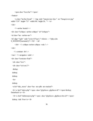 78
<span class="icon-bar"></span>
</button>
<a class="navbar-brand" > <img style="margin-top:-6px;" src="image/cover.jpg"
width="139" height="33" width:100; height:30; "> </a>
</div>
<!--navbar header!-->
<div class="collapse navbar-collapse" id="collapse">
<ul class="nav navbar-nav">
<h2 align="right" style="color:#27aae1;">Admin :- <?php echo
$_SESSION['username'];?></h2> </ul>
</div> <!--collapse navbar-collapse wala !-->
</div>
<!--container div!-->
</nav> <!--navigation wala!-->
<div class="container-fluid">
<div class="row">
<div class="col-sm-2">
&nbsp;
&nbsp;
&nbsp;
<br>
&nbsp;
<ul id="side_menu" class="nav nav-pills nav-stacked">
<li><a href="index.php"><span class="glyphicon glyphicon-th"></span>&nbsp;
Dashobard</a></li>
<li><a href="addnewpost.php"><span class="glyphicon glyphicon-list-alt"></span>
&nbsp; Add Post</a></li>
 