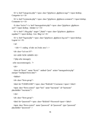 79
<li><a href="categories.php"><span class="glyphicon glyphicon-tags"></span>&nbsp;
Categories</a></li>
<li><a href="comments.php"><span class="glyphicon glyphicon-comment"></span>&nbsp;
Comments</a></li>
<li class="active"><a href="manageadmin.php"><span class="glyphicon glyphicon-
user"></span>&nbsp; Admins</a></li>
<li><a href="../blog.php" target="_blank"><span class="glyphicon glyphicon-
equalizer"></span>&nbsp; Live Blog</a></li>
<li><a href="logout.php"><span class="glyphicon glyphicon-log-out"></span>&nbsp;
Logout</a></li>
</ul>
</div><!--ending of side sm 2wala area !-->
<div class="col-sm-10">
<h3>ADD NEW ADMIN</h3>
<?php echo message();
echo successmessage(); ?>
<div>
<form id="form1" name="form1" method="post" action="manageadmin.php"
enctype="multipart/form-data">
<fieldset>
<div class="form-group">
<label for="USERNAME"><span class="fieldinfo">Username:</span></label>
<input class="form-control" type="text" name="username" id="username"
placeholder="username"/>
</div>
<div class="form-group">
<label for="password"><span class="fieldinfo">Password</span></label>
<input class="form-control" name="password" id="password" type="password"
placeholder="password" >
 