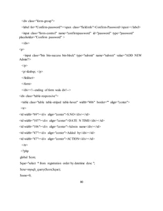 80
<div class="form-group">
<label for="Confirm-password"><span class="fieldinfo">Confirm-Password</span></label>
<input class="form-control" name="confirmpassword" id="password" type="password"
placeholder="Confirm password" >
</div>
<p>
<input class="btn btn-success btn-block" type="submit" name="submit" value="ADD NEW
Admin"/>
</p>
<p>&nbsp; </p>
</fieldset>
</form>
</div><!--ending of form wala div!-->
<div class="table-responsive">
<table class="table table-striped table-hover" width="406" border="" align="center">
<tr>
<td width="69"><div align="center">S.NO</div></td>
<td width="107"><div align="center">DATE N TIME</div></td>
<td width="106"><div align="center">Admin name</div></td>
<td width="47"><div align="center">Added by</div></td>
<td width="47"><div align="center">ACTION</div></td>
</tr>
<?php
global $con;
$que="select * from registration order by datetime desc ";
$exe=mysqli_query($con,$que);
$ssno=0;
 