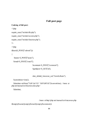 84
Full post page
Codeing of full post:
<?php
require_once("include/db.php");
require_once("include/session.php");
require_once("include/function.php");
?>
<?php
if(isset($_POST["submit"]))
{
$name=$_POST["name"];
$email=$_POST["email"];
$comment=$_POST["comment"];
$getidpost=$_GET['id'];
date_default_timezone_set("Asia/kolkata");
$currenttime=time();
$datetime=strftime("%B-%d-%Y %H:%M:%S",$currenttime); //more at
php.net/manual/en/function.date.php//
$datetime;
//more at http://php.net/manual/en/timezones.php
if(empty($name)||empty($email)||empty($comment))
 