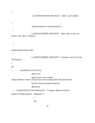 85
{
$_SESSION["ERROR MESSAGE"]= "fields Can't be Blank";
}
elseif(strlen($name)<3||strlen($email)<3)
{
$_SESSION["ERROR MESSAGE"]= "either name or mail you
entered is less Than 3 Character";
}
elseif(strlen($comment)>300)
{
$_SESSION["ERROR MESSAGE"]= "comments must be less than
300 character";
}
else
{ $postidfromurl=$_GET['id'];
global $con;
$query="insert into comment
values('','$datetime','$name','$email','$comment','pending','OFF','$postidfromurl')";
$execute=mysqli_query($con,$query);
if($execute)
{ $_SESSION["SUCCESS MESSAGE"]= "Comment added successfully";
redirect_to("fullpost.php?id= {$getidpost}");
}
else{
 