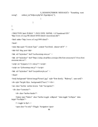 86
$_SESSION["ERROR MESSAGE"]= "Something went
wrong"; redirect_to("fullpost.php?id={$getidpost}");
}
}
}
?>
<!DOCTYPE html PUBLIC "-//W3C//DTD XHTML 1.0 Transitional//EN"
"http://www.w3.org/TR/xhtml1/DTD/xhtml1-transitional.dtd">
<html xmlns="http://www.w3.org/1999/xhtml">
<head>
<meta http-equiv="Content-Type" content="text/html; charset=utf-8" />
<title>full blog post</title>
<link rel="stylesheet" href="css/bootstrap.min.css" >
<link rel="stylesheet" href="https://cdnjs.cloudflare.com/ajax/libs/font-awesome/4.7.0/css/font-
awesome.min.css">
<script src="js/jquery-3.3.1.min.js"></script>
<script src="js/bootstrap.min.js"></script>
<link rel="stylesheet" href="css/publicstyle.css" >
</head>
<body background="admin/image/Picture1.jpg" style="font-family: "Raleway", sans-serif;">
<div style="height:10px; background:#27aae1;"></div>
<nav class="navbar navbar-inverse "role="navigation">
<div class="container">
<div class="navbar-header">
<button type="button" class="navbar-toggle collapsed " data-toggle="collapse" data-
target="#collapse">
<!--toggle ke liye!-->
<span class="sr-only">TOggle Navigation</span>
 