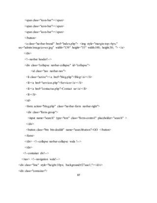 87
<span class="icon-bar"></span>
<span class="icon-bar"></span>
<span class="icon-bar"></span>
</button>
<a class="navbar-brand" href="index.php"> <img style="margin-top:-6px;"
src="admin/image/cover.jpg" width="139" height="33" width:100; height:30; "> </a>
</div>
<!--navbar header!-->
<div class="collapse navbar-collapse" id="collapse">
<ul class="nav navbar-nav">
<li class="active"><a href="blog.php">Blog</a></li>
<li><a href="services.php">Services</a></li>
<li><a href="contactus.php">Contact us</a></li>
<li></li>
</ul>
<form action="blog.php" class="navbar-form navbar-right">
<div class="form-group">
<input name="search" type="text" class="form-control" placeholder="search" >
</div>
<button class="btn btn-deafult" name="searchbutton">GO </button>
</form>
</div> <!--collapse navbar-collapse wala !-->
</div>
<!--container div!-->
</nav> <!--navigation wala!-->
<div class="line" style="height:10px; background:#27aae1;"></div>
<div class="container">
 
