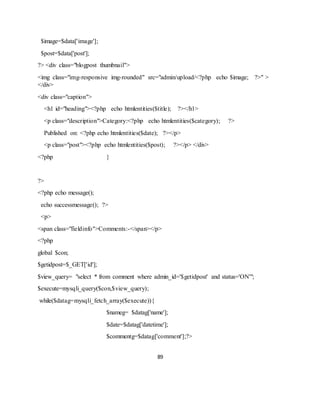 89
$image=$data['image'];
$post=$data['post'];
?> <div class="blogpost thumbnail">
<img class="img-responsive img-rounded" src="admin/upload/<?php echo $image; ?>" >
</div>
<div class="caption">
<h1 id="heading"><?php echo htmlentities($title); ?></h1>
<p class="description">Category:<?php echo htmlentities($category); ?>
Published on: <?php echo htmlentities($date); ?></p>
<p class="post"><?php echo htmlentities($post); ?></p> </div>
<?php }
?>
<?php echo message();
echo successmessage(); ?>
<p>
<span class="fieldinfo">Comments:-</span></p>
<?php
global $con;
$getidpost=$_GET['id'];
$view_query= "select * from comment where admin_id='$getidpost' and status='ON'";
$execute=mysqli_query($con,$view_query);
while($datag=mysqli_fetch_array($execute)){
$nameg= $datag['name'];
$date=$datag['datetime'];
$commentg=$datag['comment'];?>
 
