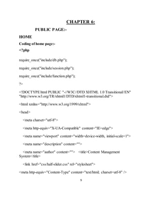 9
CHAPTER 6:
PUBLIC PAGE:-
HOME
Coding of home page:-
<?php
require_once("include/db.php");
require_once("include/session.php");
require_once("include/function.php");
?>
<!DOCTYPE html PUBLIC "-//W3C//DTD XHTML 1.0 Transitional//EN"
"http://www.w3.org/TR/xhtml1/DTD/xhtml1-transitional.dtd">
<html xmlns="http://www.w3.org/1999/xhtml">
<head>
<meta charset="utf-8">
<meta http-equiv="X-UA-Compatible" content="IE=edge">
<meta name="viewport" content="width=device-width, initial-scale=1">
<meta name="description" content="">
<meta name="author" content=""> <title>Content Management
System</title>
<link href="css/half-slider.css" rel="stylesheet">
<meta http-equiv="Content-Type" content="text/html; charset=utf-8" />
 