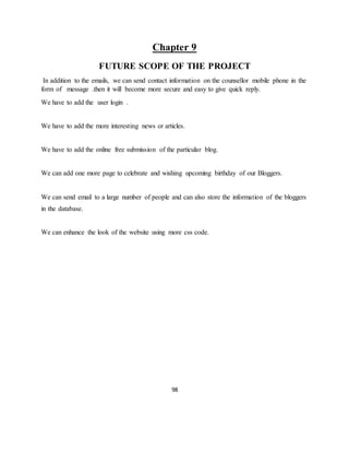 98
Chapter 9
FUTURE SCOPE OF THE PROJECT
In addition to the emails, we can send contact information on the counsellor mobile phone in the
form of message .then it will become more secure and easy to give quick reply.
We have to add the user login .
We have to add the more interesting news or articles.
We have to add the online free submission of the particular blog.
We can add one more page to celebrate and wishing upcoming birthday of our Bloggers.
We can send email to a large number of people and can also store the information of the bloggers
in the database.
We can enhance the look of the website using more css code.
 