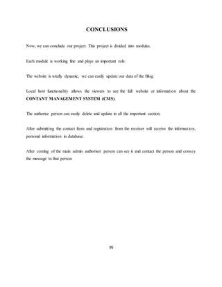 99
CONCLUSIONS
Now, we can conclude our project. This project is divided into modules.
Each module is working fine and plays an important role.
The website is totally dynamic, we can easily update our data of the Blog.
Local host functionality allows the viewers to see the full website or information about the
CONTANT MANAGEMENT SYSTEM (CMS).
The authorise person can easily delete and update in all the important section.
After submitting the contact from and registration from the receiver will receive the information,
personal information in database.
After coming of the main admin authoriser person can see it and contact the person and convey
the message to that person.
 