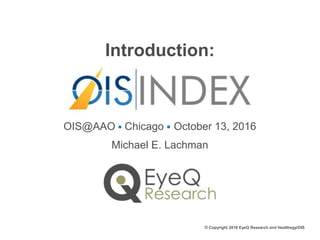 Introduction:
OIS@AAO ■ Chicago ■ October 13, 2016
Michael E. Lachman
© Copyright 2016 EyeQ Research and Healthegy/OIS
 