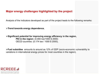 Major energy challenges highlighted by the project


Analysis of the indicators developed as part of the project leads to the following remarks:


Trend towards energy dependence,


Significant potential for improving energy efficiency in the region,
         PEI in the region: (0.460 toe/1000 $ 2000)
         OECD countries: (0.174 toe / 1000 $ 2000),


Fuel subsidies amounts to around as 12% of GDP (socio-economic vulnerability to
variations in international energy prices for most countries in the region).
 