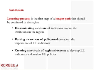 Conclusion


Learning process is the first step of a longer path that should
be continued in the region
   • Disseminating a culture of indicators among the
     institutons in the region

   • Raising awareness of policy-makers about the
     importance of EE indicators

   • Creating a network of regional experts to develop EE
     indicators and analyse EE policies
 