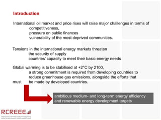 Introduction

International oil market and price rises will raise major challenges in terms of
          competitiveness,
          pressure on public finances
          vulnerability of the most deprived communities.

Tensions in the international energy markets threaten
        the security of supply
        countries’ capacity to meet their basic energy needs

Global warming is to be stabilised at +2°C by 2100,
        a strong commitment is required from developing countries to
        reduce greenhouse gas emissions, alongside the efforts that
must    be made by developed countries.


                        ambitious medium- and long-term energy efficiency
                        and renewable energy development targets
 