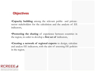 Objectives

•Capacity building among the relevant public- and private-
sector stakeholders for the calculation and the analysis of EE
indicators,

•Promoting the sharing of experience between countries in
the region, in order to develop a first set of indicators,

•Creating a network of regional experts to design, calculate
and analyse EE indicators, with the aim of assessing EE policies
in the region.
 