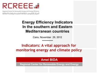Energy Efficiency Indicators
   In the southern and Eastern
     Mediterranean countries
            Cairo, November 29, 2012
                   ------------

  Indicators: A vital approach for
monitoring energy and climate policy

                  Amel BIDA
  Regional Center for Renewable Energy and Energy
                      Efficiency
 