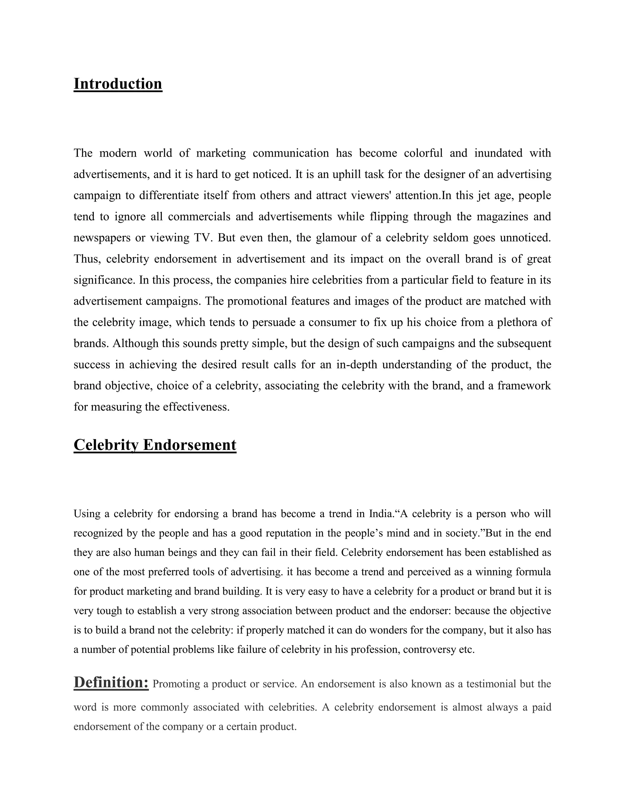 Introduction



The modern world of marketing communication has become colorful and inundated with
advertisements, and it is hard to get noticed. It is an uphill task for the designer of an advertising
campaign to differentiate itself from others and attract viewers' attention.In this jet age, people
tend to ignore all commercials and advertisements while flipping through the magazines and
newspapers or viewing TV. But even then, the glamour of a celebrity seldom goes unnoticed.
Thus, celebrity endorsement in advertisement and its impact on the overall brand is of great
significance. In this process, the companies hire celebrities from a particular field to feature in its
advertisement campaigns. The promotional features and images of the product are matched with
the celebrity image, which tends to persuade a consumer to fix up his choice from a plethora of
brands. Although this sounds pretty simple, but the design of such campaigns and the subsequent
success in achieving the desired result calls for an in-depth understanding of the product, the
brand objective, choice of a celebrity, associating the celebrity with the brand, and a framework
for measuring the effectiveness.


Celebrity Endorsement



Using a celebrity for endorsing a brand has become a trend in India.―A celebrity is a person who will
recognized by the people and has a good reputation in the people‘s mind and in society.‖But in the end
they are also human beings and they can fail in their field. Celebrity endorsement has been established as
one of the most preferred tools of advertising. it has become a trend and perceived as a winning formula
for product marketing and brand building. It is very easy to have a celebrity for a product or brand but it is
very tough to establish a very strong association between product and the endorser: because the objective
is to build a brand not the celebrity: if properly matched it can do wonders for the company, but it also has
a number of potential problems like failure of celebrity in his profession, controversy etc.


Definition: Promoting a product or service. An endorsement is also known as a testimonial but the
word is more commonly associated with celebrities. A celebrity endorsement is almost always a paid
endorsement of the company or a certain product.
 