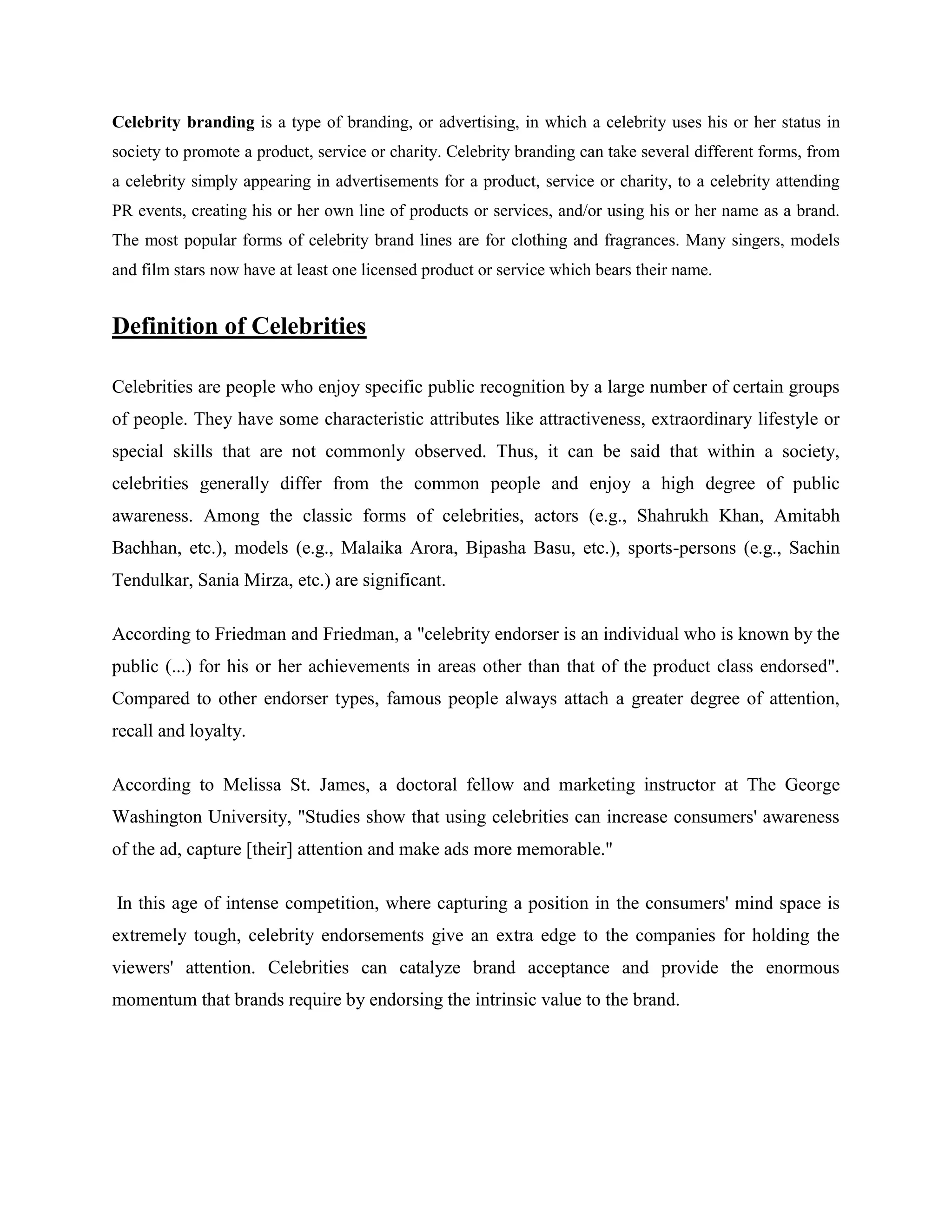 Celebrity branding is a type of branding, or advertising, in which a celebrity uses his or her status in
society to promote a product, service or charity. Celebrity branding can take several different forms, from
a celebrity simply appearing in advertisements for a product, service or charity, to a celebrity attending
PR events, creating his or her own line of products or services, and/or using his or her name as a brand.
The most popular forms of celebrity brand lines are for clothing and fragrances. Many singers, models
and film stars now have at least one licensed product or service which bears their name.


Definition of Celebrities

Celebrities are people who enjoy specific public recognition by a large number of certain groups
of people. They have some characteristic attributes like attractiveness, extraordinary lifestyle or
special skills that are not commonly observed. Thus, it can be said that within a society,
celebrities generally differ from the common people and enjoy a high degree of public
awareness. Among the classic forms of celebrities, actors (e.g., Shahrukh Khan, Amitabh
Bachhan, etc.), models (e.g., Malaika Arora, Bipasha Basu, etc.), sports-persons (e.g., Sachin
Tendulkar, Sania Mirza, etc.) are significant.

According to Friedman and Friedman, a "celebrity endorser is an individual who is known by the
public (...) for his or her achievements in areas other than that of the product class endorsed".
Compared to other endorser types, famous people always attach a greater degree of attention,
recall and loyalty.

According to Melissa St. James, a doctoral fellow and marketing instructor at The George
Washington University, "Studies show that using celebrities can increase consumers' awareness
of the ad, capture [their] attention and make ads more memorable."

In this age of intense competition, where capturing a position in the consumers' mind space is
extremely tough, celebrity endorsements give an extra edge to the companies for holding the
viewers' attention. Celebrities can catalyze brand acceptance and provide the enormous
momentum that brands require by endorsing the intrinsic value to the brand.
 