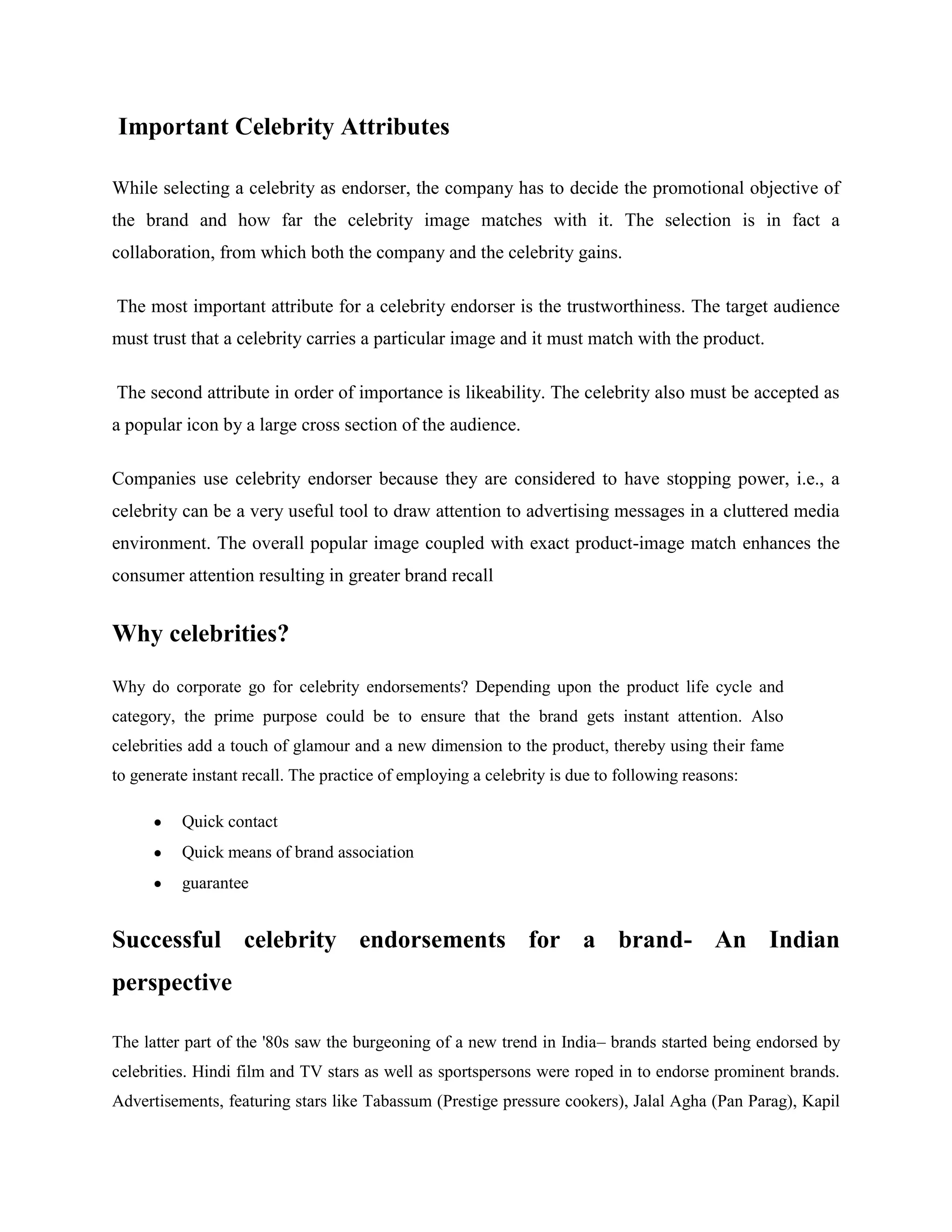 Important Celebrity Attributes

While selecting a celebrity as endorser, the company has to decide the promotional objective of
the brand and how far the celebrity image matches with it. The selection is in fact a
collaboration, from which both the company and the celebrity gains.

The most important attribute for a celebrity endorser is the trustworthiness. The target audience
must trust that a celebrity carries a particular image and it must match with the product.

The second attribute in order of importance is likeability. The celebrity also must be accepted as
a popular icon by a large cross section of the audience.

Companies use celebrity endorser because they are considered to have stopping power, i.e., a
celebrity can be a very useful tool to draw attention to advertising messages in a cluttered media
environment. The overall popular image coupled with exact product-image match enhances the
consumer attention resulting in greater brand recall


Why celebrities?

Why do corporate go for celebrity endorsements? Depending upon the product life cycle and
category, the prime purpose could be to ensure that the brand gets instant attention. Also
celebrities add a touch of glamour and a new dimension to the product, thereby using their fame
to generate instant recall. The practice of employing a celebrity is due to following reasons:

          Quick contact
          Quick means of brand association
          guarantee


Successful celebrity endorsements for a brand- An Indian
perspective

The latter part of the '80s saw the burgeoning of a new trend in India– brands started being endorsed by
celebrities. Hindi film and TV stars as well as sportspersons were roped in to endorse prominent brands.
Advertisements, featuring stars like Tabassum (Prestige pressure cookers), Jalal Agha (Pan Parag), Kapil
 