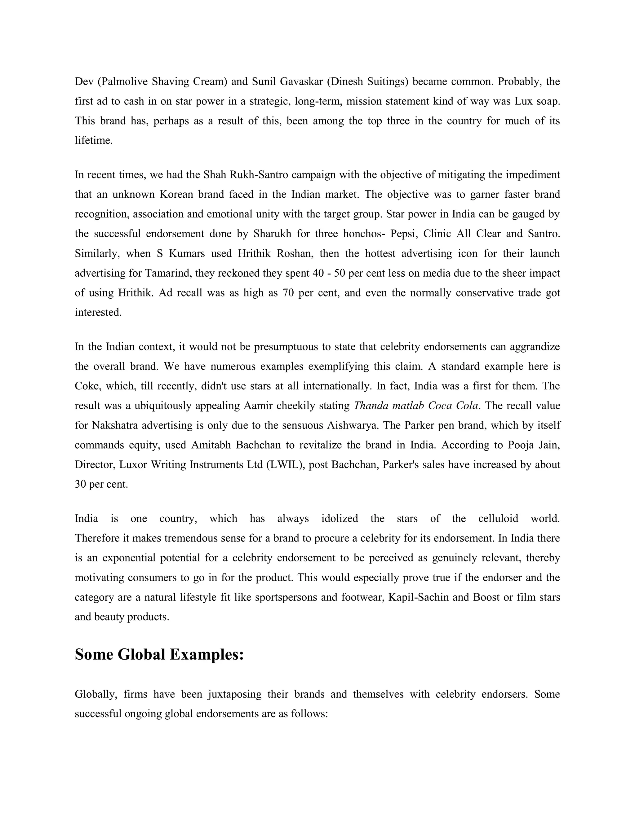 Dev (Palmolive Shaving Cream) and Sunil Gavaskar (Dinesh Suitings) became common. Probably, the
first ad to cash in on star power in a strategic, long-term, mission statement kind of way was Lux soap.
This brand has, perhaps as a result of this, been among the top three in the country for much of its
lifetime.


In recent times, we had the Shah Rukh-Santro campaign with the objective of mitigating the impediment
that an unknown Korean brand faced in the Indian market. The objective was to garner faster brand
recognition, association and emotional unity with the target group. Star power in India can be gauged by
the successful endorsement done by Sharukh for three honchos- Pepsi, Clinic All Clear and Santro.
Similarly, when S Kumars used Hrithik Roshan, then the hottest advertising icon for their launch
advertising for Tamarind, they reckoned they spent 40 - 50 per cent less on media due to the sheer impact
of using Hrithik. Ad recall was as high as 70 per cent, and even the normally conservative trade got
interested.


In the Indian context, it would not be presumptuous to state that celebrity endorsements can aggrandize
the overall brand. We have numerous examples exemplifying this claim. A standard example here is
Coke, which, till recently, didn't use stars at all internationally. In fact, India was a first for them. The
result was a ubiquitously appealing Aamir cheekily stating Thanda matlab Coca Cola. The recall value
for Nakshatra advertising is only due to the sensuous Aishwarya. The Parker pen brand, which by itself
commands equity, used Amitabh Bachchan to revitalize the brand in India. According to Pooja Jain,
Director, Luxor Writing Instruments Ltd (LWIL), post Bachchan, Parker's sales have increased by about
30 per cent.


India   is     one   country,   which   has   always   idolized   the   stars   of   the   celluloid   world.
Therefore it makes tremendous sense for a brand to procure a celebrity for its endorsement. In India there
is an exponential potential for a celebrity endorsement to be perceived as genuinely relevant, thereby
motivating consumers to go in for the product. This would especially prove true if the endorser and the
category are a natural lifestyle fit like sportspersons and footwear, Kapil-Sachin and Boost or film stars
and beauty products.


Some Global Examples:

Globally, firms have been juxtaposing their brands and themselves with celebrity endorsers. Some
successful ongoing global endorsements are as follows:
 