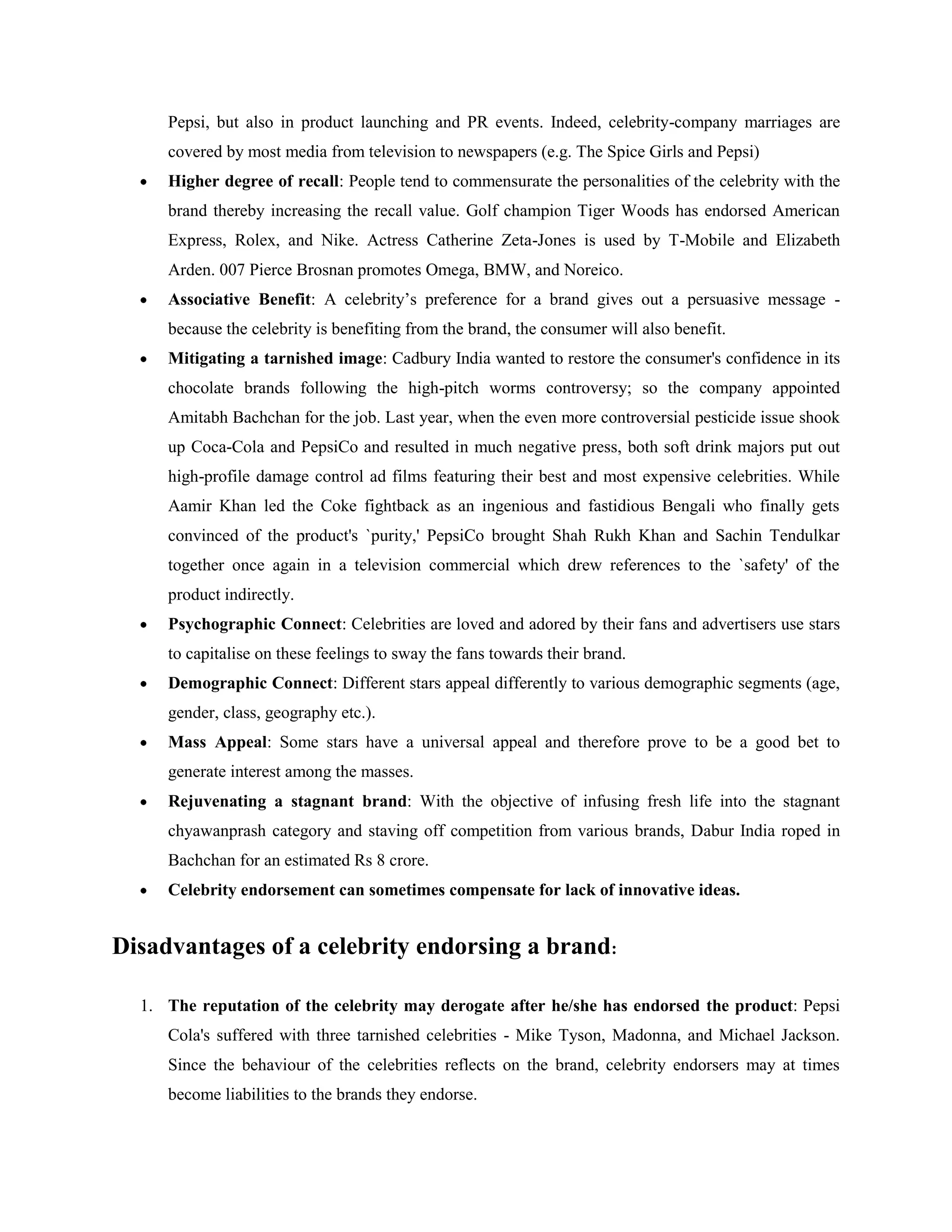 Pepsi, but also in product launching and PR events. Indeed, celebrity-company marriages are
     covered by most media from television to newspapers (e.g. The Spice Girls and Pepsi)
     Higher degree of recall: People tend to commensurate the personalities of the celebrity with the
     brand thereby increasing the recall value. Golf champion Tiger Woods has endorsed American
     Express, Rolex, and Nike. Actress Catherine Zeta-Jones is used by T-Mobile and Elizabeth
     Arden. 007 Pierce Brosnan promotes Omega, BMW, and Noreico.
     Associative Benefit: A celebrity‘s preference for a brand gives out a persuasive message -
     because the celebrity is benefiting from the brand, the consumer will also benefit.
     Mitigating a tarnished image: Cadbury India wanted to restore the consumer's confidence in its
     chocolate brands following the high-pitch worms controversy; so the company appointed
     Amitabh Bachchan for the job. Last year, when the even more controversial pesticide issue shook
     up Coca-Cola and PepsiCo and resulted in much negative press, both soft drink majors put out
     high-profile damage control ad films featuring their best and most expensive celebrities. While
     Aamir Khan led the Coke fightback as an ingenious and fastidious Bengali who finally gets
     convinced of the product's `purity,' PepsiCo brought Shah Rukh Khan and Sachin Tendulkar
     together once again in a television commercial which drew references to the `safety' of the
     product indirectly.
     Psychographic Connect: Celebrities are loved and adored by their fans and advertisers use stars
     to capitalise on these feelings to sway the fans towards their brand.
     Demographic Connect: Different stars appeal differently to various demographic segments (age,
     gender, class, geography etc.).
     Mass Appeal: Some stars have a universal appeal and therefore prove to be a good bet to
     generate interest among the masses.
     Rejuvenating a stagnant brand: With the objective of infusing fresh life into the stagnant
     chyawanprash category and staving off competition from various brands, Dabur India roped in
     Bachchan for an estimated Rs 8 crore.
     Celebrity endorsement can sometimes compensate for lack of innovative ideas.


Disadvantages of a celebrity endorsing a brand:

  1. The reputation of the celebrity may derogate after he/she has endorsed the product: Pepsi
     Cola's suffered with three tarnished celebrities - Mike Tyson, Madonna, and Michael Jackson.
     Since the behaviour of the celebrities reflects on the brand, celebrity endorsers may at times
     become liabilities to the brands they endorse.
 