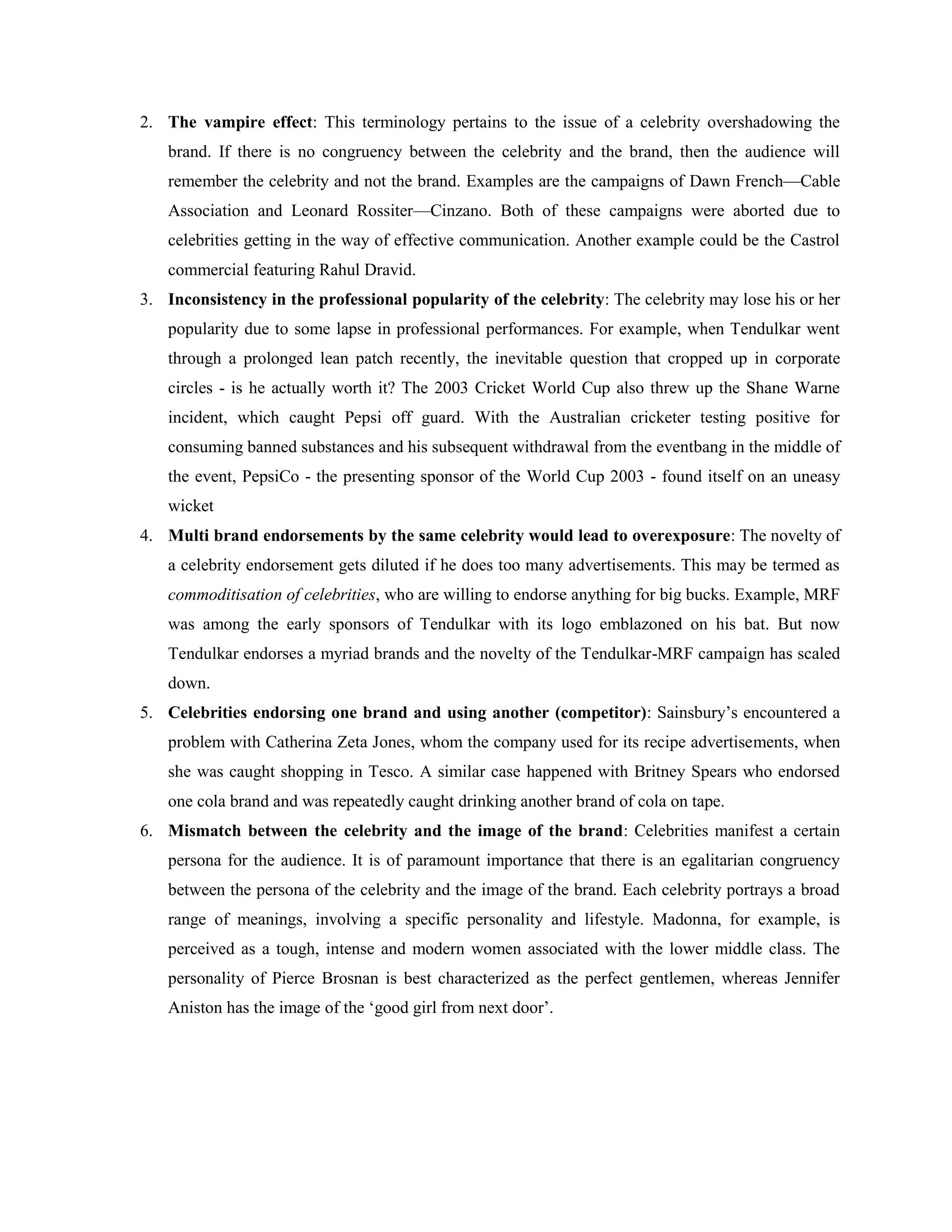 2. The vampire effect: This terminology pertains to the issue of a celebrity overshadowing the
   brand. If there is no congruency between the celebrity and the brand, then the audience will
   remember the celebrity and not the brand. Examples are the campaigns of Dawn French—Cable
   Association and Leonard Rossiter—Cinzano. Both of these campaigns were aborted due to
   celebrities getting in the way of effective communication. Another example could be the Castrol
   commercial featuring Rahul Dravid.
3. Inconsistency in the professional popularity of the celebrity: The celebrity may lose his or her
   popularity due to some lapse in professional performances. For example, when Tendulkar went
   through a prolonged lean patch recently, the inevitable question that cropped up in corporate
   circles - is he actually worth it? The 2003 Cricket World Cup also threw up the Shane Warne
   incident, which caught Pepsi off guard. With the Australian cricketer testing positive for
   consuming banned substances and his subsequent withdrawal from the eventbang in the middle of
   the event, PepsiCo - the presenting sponsor of the World Cup 2003 - found itself on an uneasy
   wicket
4. Multi brand endorsements by the same celebrity would lead to overexposure: The novelty of
   a celebrity endorsement gets diluted if he does too many advertisements. This may be termed as
   commoditisation of celebrities, who are willing to endorse anything for big bucks. Example, MRF
   was among the early sponsors of Tendulkar with its logo emblazoned on his bat. But now
   Tendulkar endorses a myriad brands and the novelty of the Tendulkar-MRF campaign has scaled
   down.
5. Celebrities endorsing one brand and using another (competitor): Sainsbury‘s encountered a
   problem with Catherina Zeta Jones, whom the company used for its recipe advertisements, when
   she was caught shopping in Tesco. A similar case happened with Britney Spears who endorsed
   one cola brand and was repeatedly caught drinking another brand of cola on tape.
6. Mismatch between the celebrity and the image of the brand: Celebrities manifest a certain
   persona for the audience. It is of paramount importance that there is an egalitarian congruency
   between the persona of the celebrity and the image of the brand. Each celebrity portrays a broad
   range of meanings, involving a specific personality and lifestyle. Madonna, for example, is
   perceived as a tough, intense and modern women associated with the lower middle class. The
   personality of Pierce Brosnan is best characterized as the perfect gentlemen, whereas Jennifer
   Aniston has the image of the ‗good girl from next door‘.
 