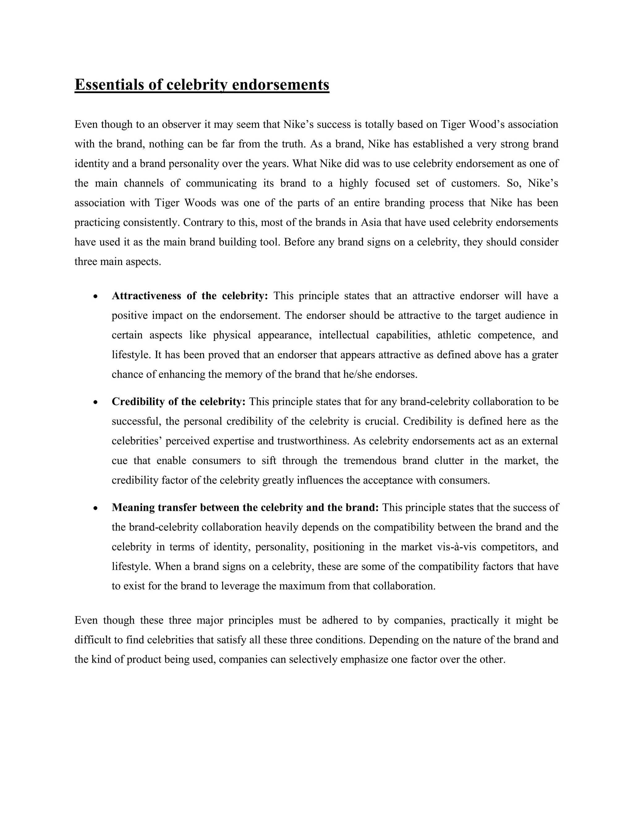 Essentials of celebrity endorsements

Even though to an observer it may seem that Nike‘s success is totally based on Tiger Wood‘s association
with the brand, nothing can be far from the truth. As a brand, Nike has established a very strong brand
identity and a brand personality over the years. What Nike did was to use celebrity endorsement as one of
the main channels of communicating its brand to a highly focused set of customers. So, Nike‘s
association with Tiger Woods was one of the parts of an entire branding process that Nike has been
practicing consistently. Contrary to this, most of the brands in Asia that have used celebrity endorsements
have used it as the main brand building tool. Before any brand signs on a celebrity, they should consider
three main aspects.


        Attractiveness of the celebrity: This principle states that an attractive endorser will have a
        positive impact on the endorsement. The endorser should be attractive to the target audience in
        certain aspects like physical appearance, intellectual capabilities, athletic competence, and
        lifestyle. It has been proved that an endorser that appears attractive as defined above has a grater
        chance of enhancing the memory of the brand that he/she endorses.

        Credibility of the celebrity: This principle states that for any brand-celebrity collaboration to be
        successful, the personal credibility of the celebrity is crucial. Credibility is defined here as the
        celebrities‘ perceived expertise and trustworthiness. As celebrity endorsements act as an external
        cue that enable consumers to sift through the tremendous brand clutter in the market, the
        credibility factor of the celebrity greatly influences the acceptance with consumers.

        Meaning transfer between the celebrity and the brand: This principle states that the success of
        the brand-celebrity collaboration heavily depends on the compatibility between the brand and the
        celebrity in terms of identity, personality, positioning in the market vis-à-vis competitors, and
        lifestyle. When a brand signs on a celebrity, these are some of the compatibility factors that have
        to exist for the brand to leverage the maximum from that collaboration.


Even though these three major principles must be adhered to by companies, practically it might be
difficult to find celebrities that satisfy all these three conditions. Depending on the nature of the brand and
the kind of product being used, companies can selectively emphasize one factor over the other.
 