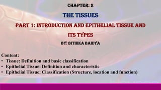 Chapter: 2
The Tissues
Part 1: Introduction and Epithelial tissue and
its types
By: Bithika Baidya
Content:
• Tissue: Definition and basic classification
• Epithelial Tissue: Definition and characteristic
• Epithelial Tissue: Classification (Structure, location and function)
 