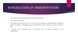 INTRODUCTION OF TRANSPORTATION
 The movement of goods and persons from place to place
 Air, Road, Sea and Rail
 Sustainable transportation refers to low- and zero-emission, energy-efficient, affordable
modes of transport, including electric and alternative-fuel vehicles, as well as domestic
fuels.
 A green and eco-friendly form of vehicular travel to minimize damage to the
environment
 